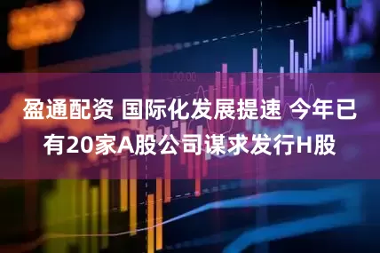 盈通配资 国际化发展提速 今年已有20家A股公司谋求发行H股