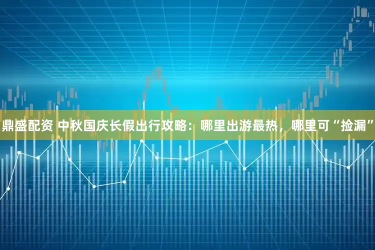 鼎盛配资 中秋国庆长假出行攻略：哪里出游最热，哪里可“捡漏”