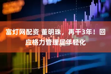 富灯网配资 董明珠，再干3年！回应格力管理层年轻化