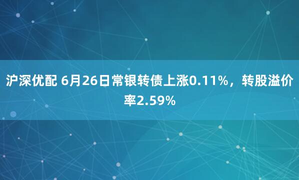 沪深优配 6月26日常银转债上涨0.11%，转股溢价率2.59%