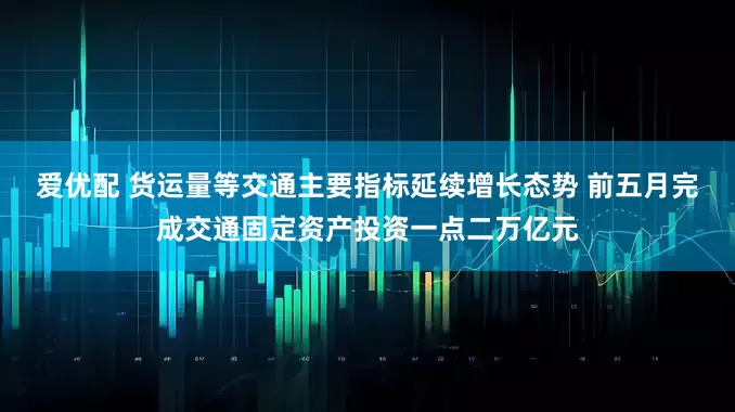 爱优配 货运量等交通主要指标延续增长态势 前五月完成交通固定资产投资一点二万亿元
