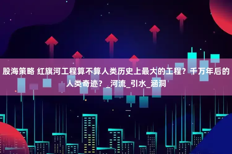 股海策略 红旗河工程算不算人类历史上最大的工程？千万年后的人类奇迹？_河流_引水_涵洞