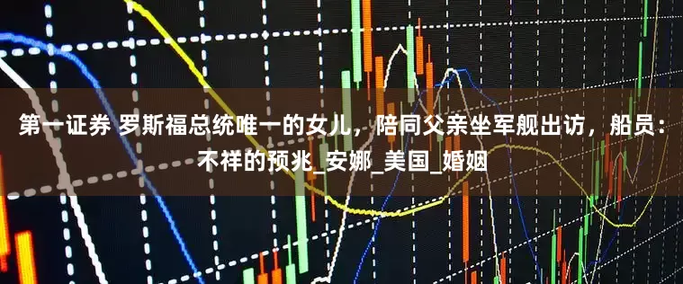 第一证券 罗斯福总统唯一的女儿，陪同父亲坐军舰出访，船员：不祥的预兆_安娜_美国_婚姻