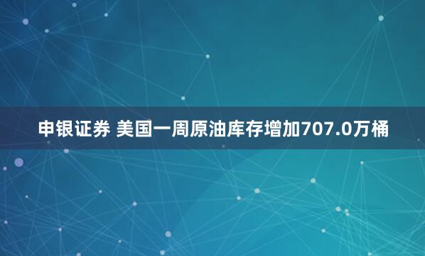 申银证券 美国一周原油库存增加707.0万桶