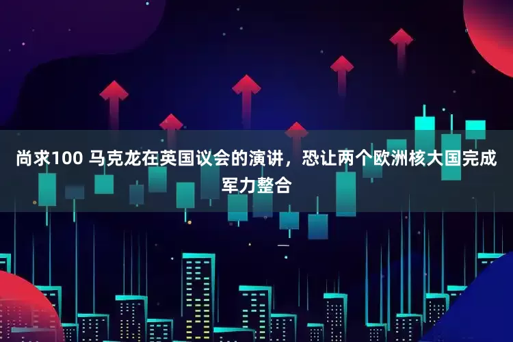 尚求100 马克龙在英国议会的演讲，恐让两个欧洲核大国完成军力整合