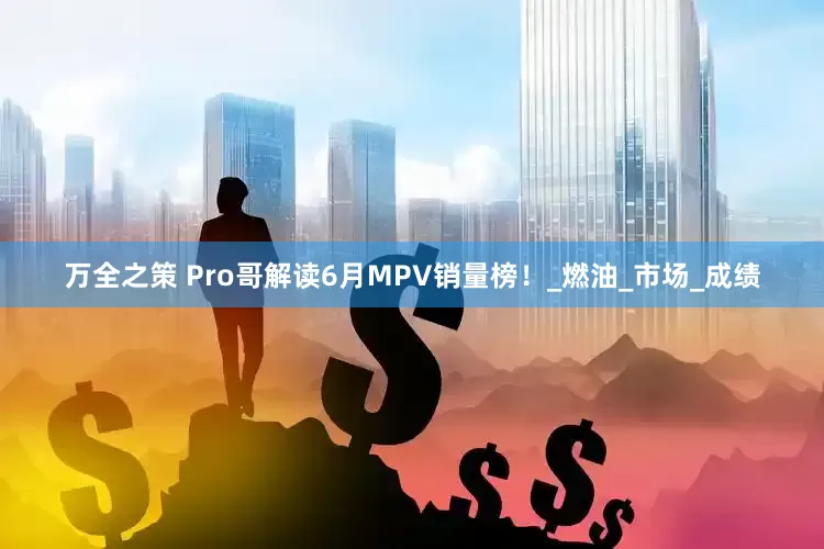 万全之策 Pro哥解读6月MPV销量榜！_燃油_市场_成绩