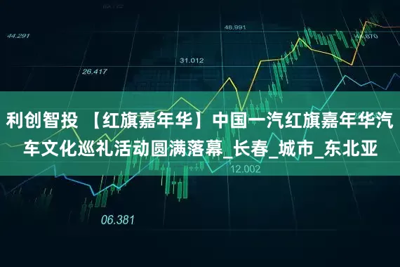 利创智投 【红旗嘉年华】中国一汽红旗嘉年华汽车文化巡礼活动圆满落幕_长春_城市_东北亚