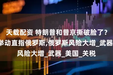 天载配资 特朗普和普京撕破脸了？特朗普的2举动直指俄罗斯,俄罗斯风险大增_武器_美国_关税