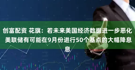 创富配资 花旗：若未来美国经济数据进一步恶化 美联储有可能在9月份进行50个基点的大幅降息