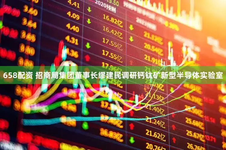 658配资 招商局集团董事长缪建民调研钙钛矿新型半导体实验室
