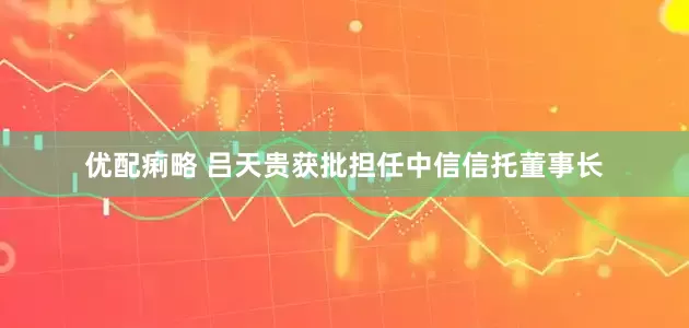 优配痢略 吕天贵获批担任中信信托董事长