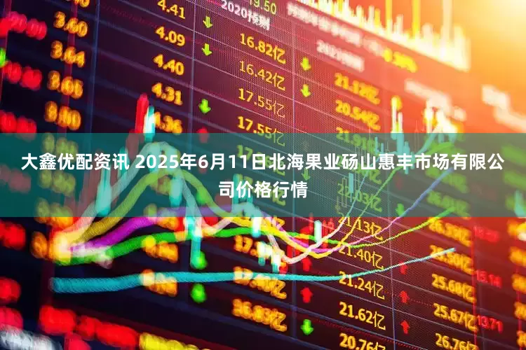 大鑫优配资讯 2025年6月11日北海果业砀山惠丰市场有限公司价格行情