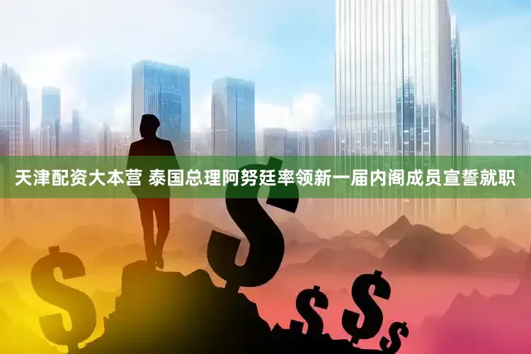 天津配资大本营 泰国总理阿努廷率领新一届内阁成员宣誓就职