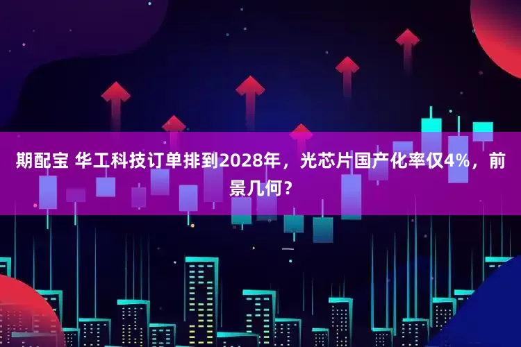 期配宝 华工科技订单排到2028年，光芯片国产化率仅4%，前景几何？