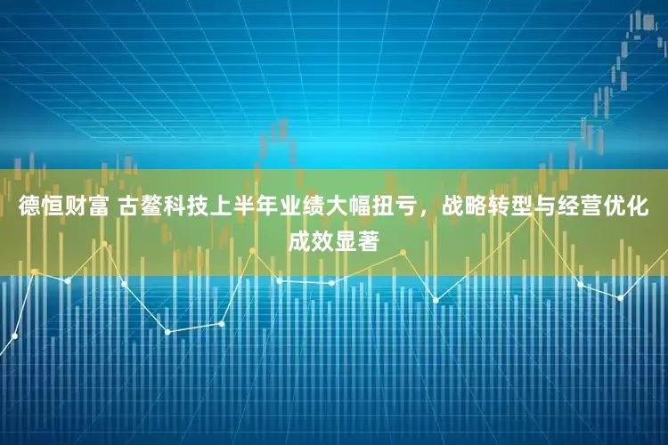 德恒财富 古鳌科技上半年业绩大幅扭亏，战略转型与经营优化成效显著